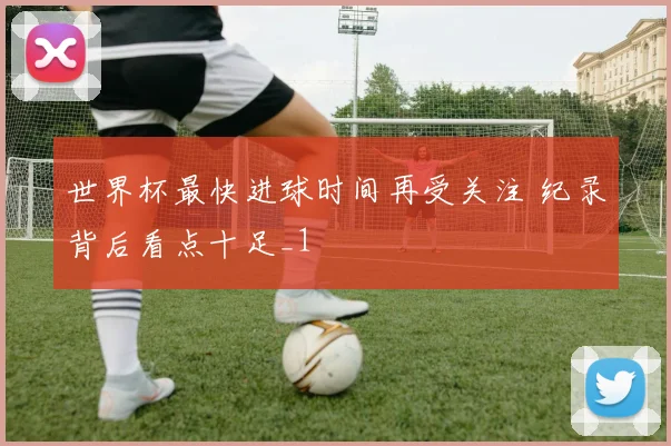 世界杯最快进球时间再受关注 纪录背后看点十足_1
