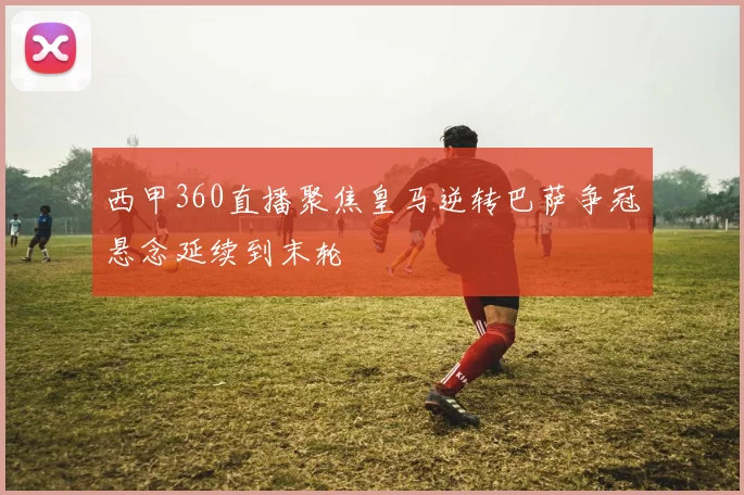 西甲360直播聚焦皇马逆转巴萨争冠悬念延续到末轮