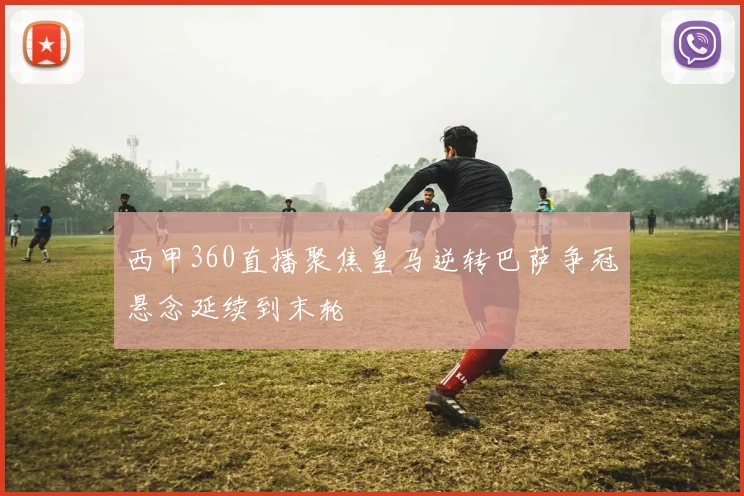 西甲360直播聚焦皇马逆转巴萨争冠悬念延续到末轮