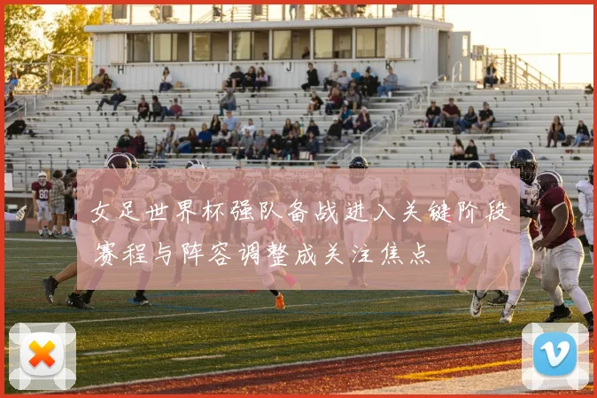 女足世界杯强队备战进入关键阶段 赛程与阵容调整成关注焦点