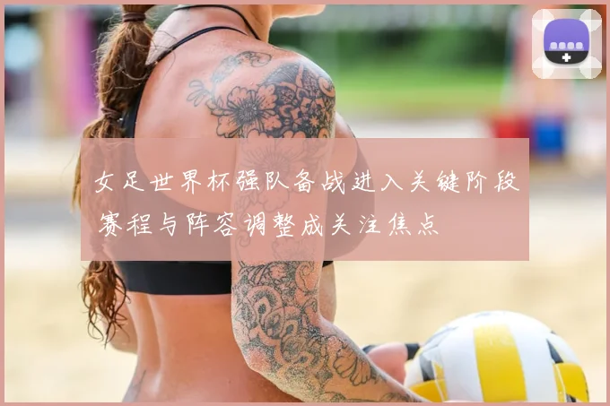 女足世界杯强队备战进入关键阶段 赛程与阵容调整成关注焦点