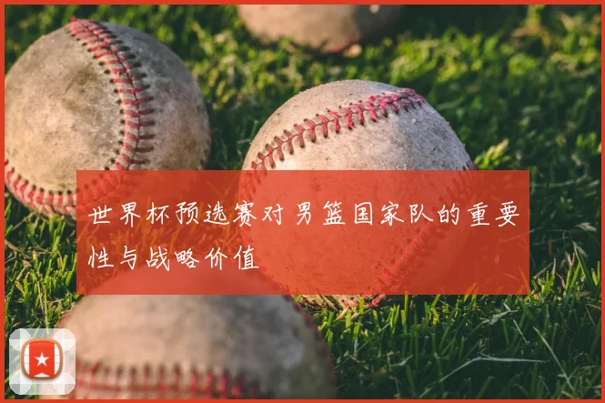 世界杯预选赛对男篮国家队的重要性与战略价值
