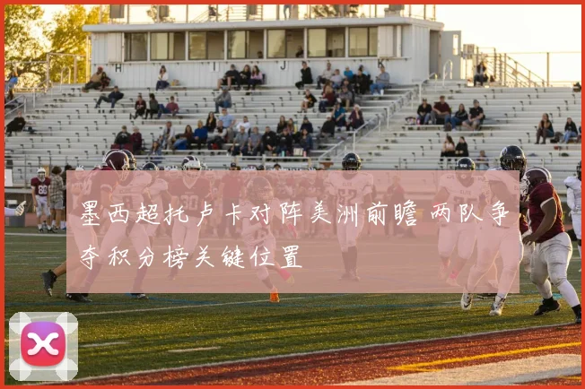 墨西超托卢卡对阵美洲前瞻 两队争夺积分榜关键位置