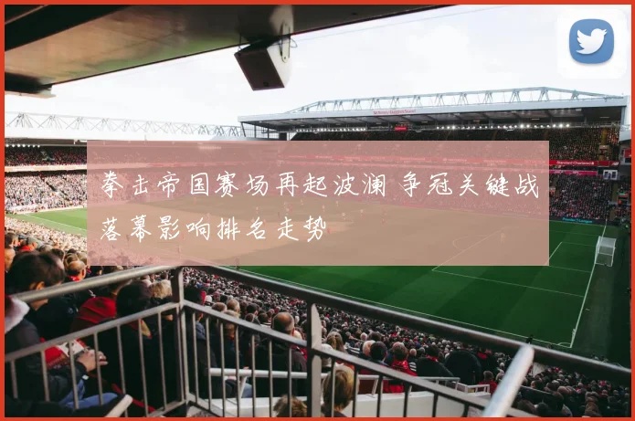 拳击帝国赛场再起波澜 争冠关键战落幕影响排名走势