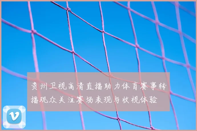 贵州卫视高清直播助力体育赛事转播观众关注赛场表现与收视体验
