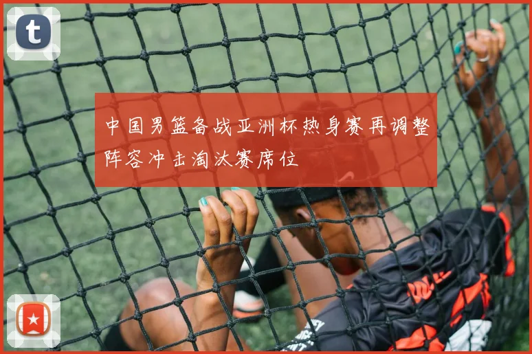 中国男篮备战亚洲杯热身赛再调整阵容冲击淘汰赛席位