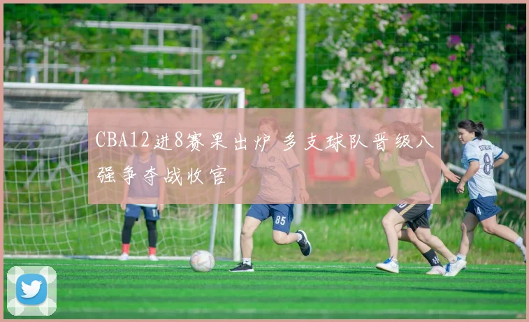 CBA12进8赛果出炉 多支球队晋级八强争夺战收官