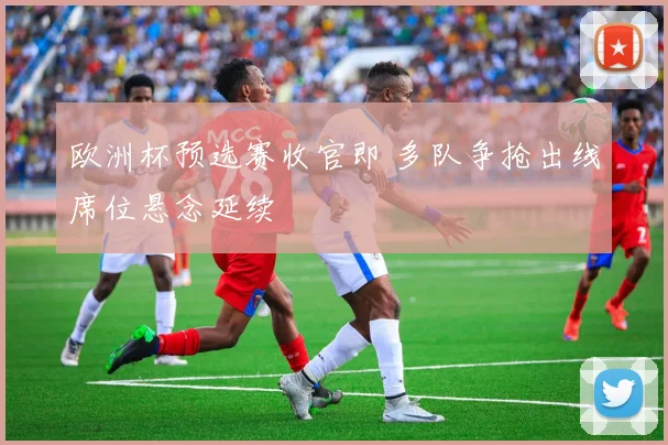 欧洲杯预选赛收官即 多队争抢出线席位悬念延续