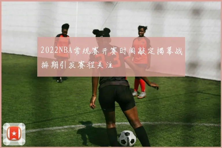2022NBA常规赛开赛时间敲定揭幕战排期引发赛程关注