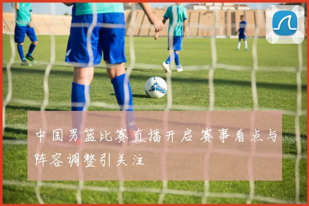 中国男篮比赛直播开启 赛事看点与阵容调整引关注