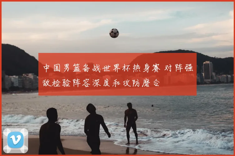 中国男篮备战世界杯热身赛 对阵强敌检验阵容深度和攻防磨合