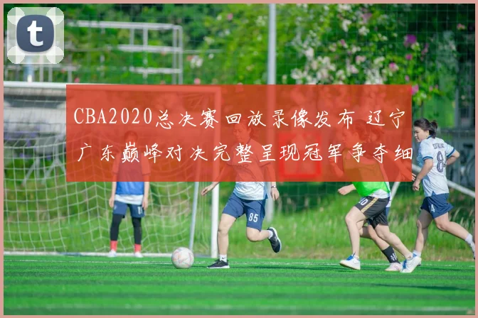 CBA2020总决赛回放录像发布 辽宁广东巅峰对决完整呈现冠军争夺细节
