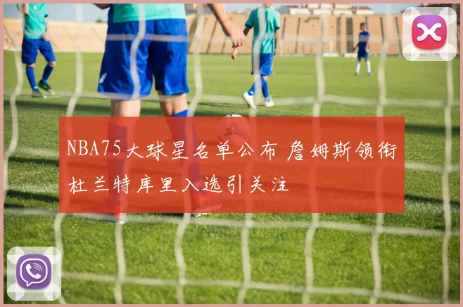 NBA75大球星名单公布 詹姆斯领衔杜兰特库里入选引关注
