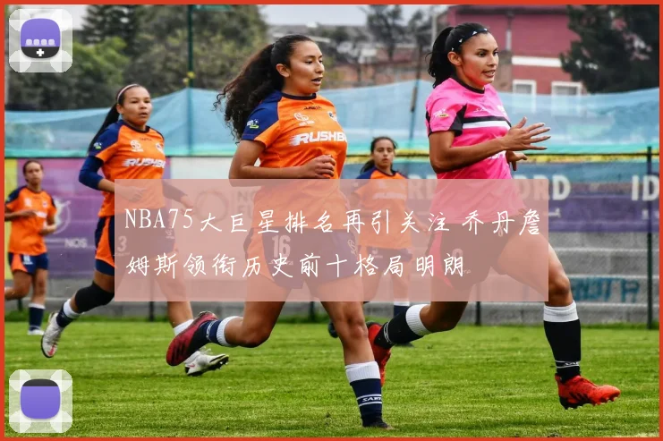 NBA75大巨星排名再引关注 乔丹詹姆斯领衔历史前十格局明朗