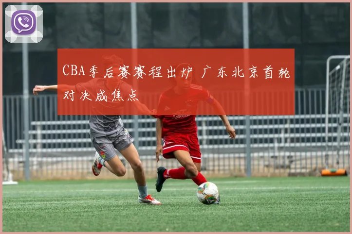 CBA季后赛赛程出炉 广东北京首轮对决成焦点