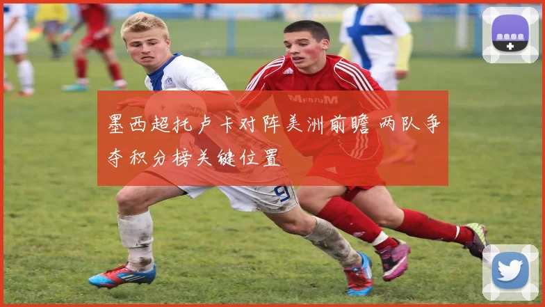 墨西超托卢卡对阵美洲前瞻 两队争夺积分榜关键位置