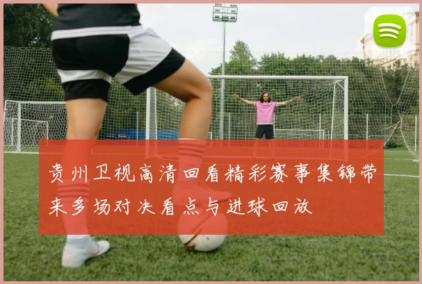 贵州卫视高清回看精彩赛事集锦带来多场对决看点与进球回放