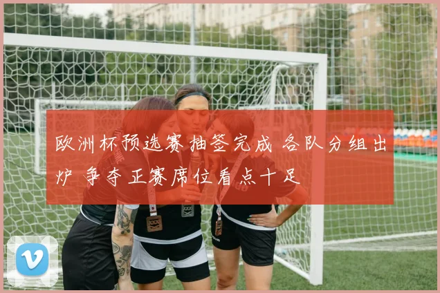 欧洲杯预选赛抽签完成 各队分组出炉 争夺正赛席位看点十足