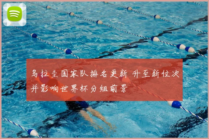 乌拉圭国家队排名更新 升至新位次并影响世界杯分组前景