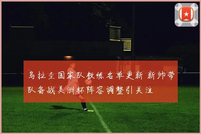 乌拉圭国家队教练名单更新 新帅带队备战美洲杯阵容调整引关注