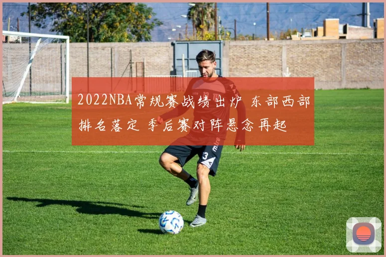 2022NBA常规赛战绩出炉 东部西部排名落定 季后赛对阵悬念再起