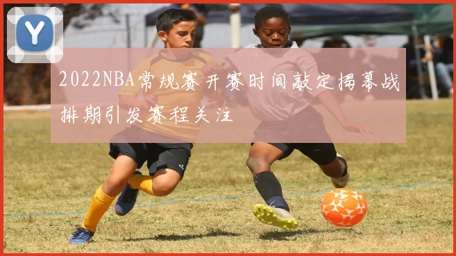 2022NBA常规赛开赛时间敲定揭幕战排期引发赛程关注