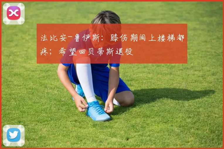 法比安-鲁伊斯：膝伤期间上楼梯都疼；希望回贝蒂斯退役