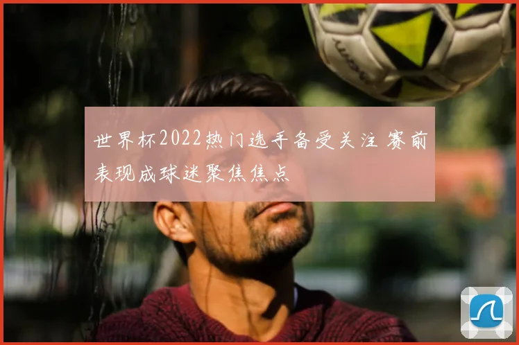 世界杯2022热门选手备受关注 赛前表现成球迷聚焦焦点