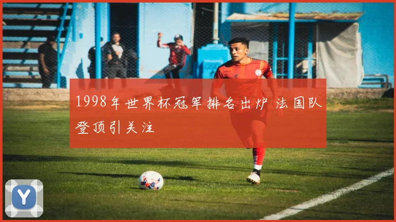1998年世界杯冠军排名出炉 法国队登顶引关注
