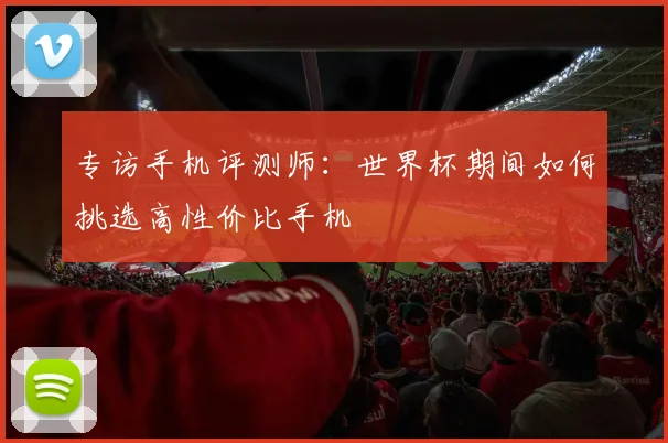 专访手机评测师:世界杯期间如何挑选高性价比手机