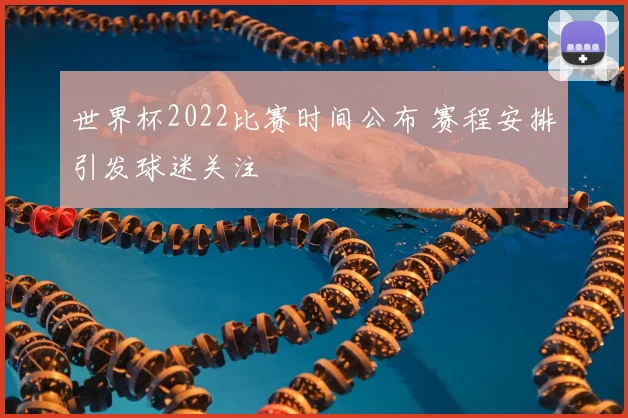世界杯2022比赛时间公布 赛程安排引发球迷关注