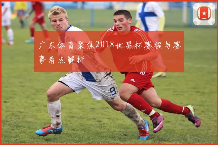 广东体育聚焦2018世界杯赛程与赛事看点解析
