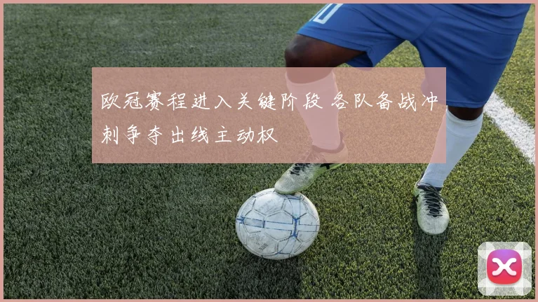 欧冠赛程进入关键阶段 各队备战冲刺争夺出线主动权