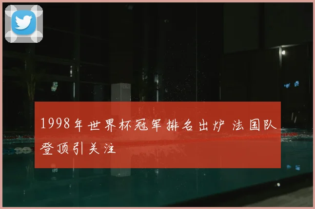 1998年世界杯冠军排名出炉 法国队登顶引关注
