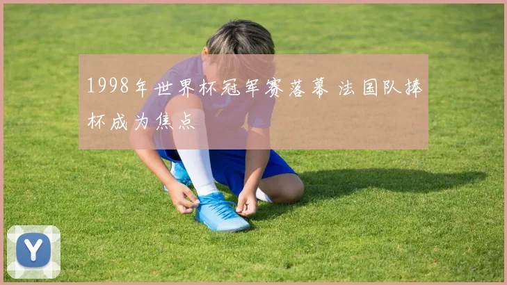 1998年世界杯冠军赛落幕 法国队捧杯成为焦点