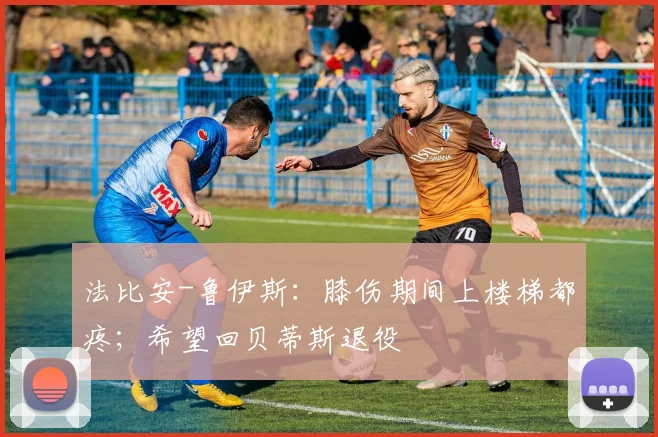 法比安-鲁伊斯：膝伤期间上楼梯都疼；希望回贝蒂斯退役