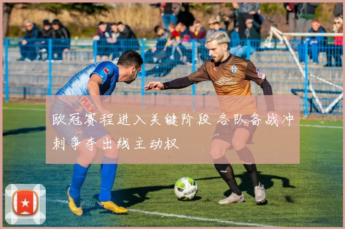欧冠赛程进入关键阶段 各队备战冲刺争夺出线主动权
